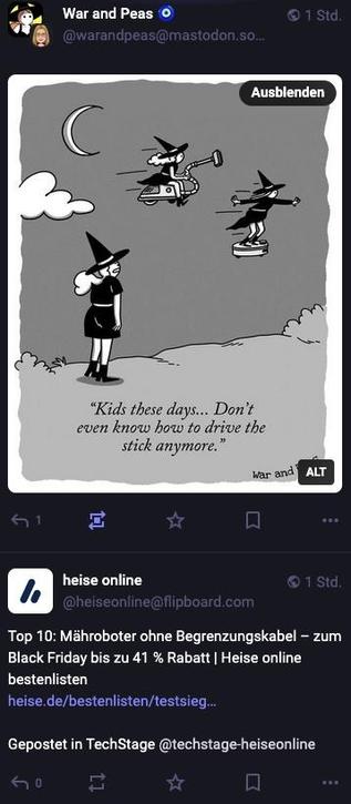 Screenshot zweier Posts untereineander, der erste zeig eine Comic von War an Peas in dem man zwei Hexen auf einem Saugrobter fliegen sieht und eine ander Hexe sagt: "Kids these days... Don't even know how to drive stick anymore"
Darunter ein Beitrag von heise online: "Top 10: Mähroboter ohne Begrenzungskabel - zum Black Friday bis zu 41 % Rabatt | Heise online bestenlisten"