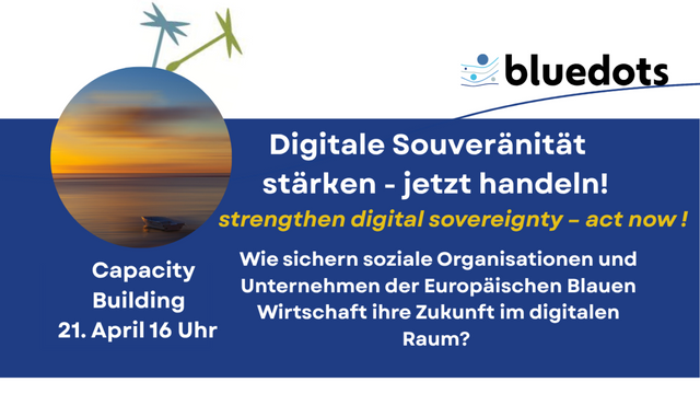 Sharepic:
bluedots Capacity Building
21. April 16 Uhr
Digitale Souveränität stärken - jetzt handeln!
strengthen digital sovereignty - act now!
Wie sichern soziale Organisationen und Unternehmen der Europäischen Blauen
Wirtschaft ihre Zukunft im digitalen Raum?