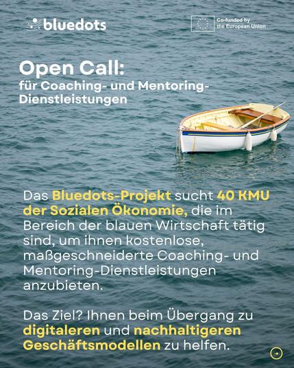 bluedots Co-funded by the European Union.
Open Call: für Coaching- und Mentoring-Dienstleistungen. 
Das Bluedots-Projekt sucht 40 KMU der Sozialen Ökonomie, die im Bereich der blauen Wirtschaft tätig sind, um ihnen kostenlose, maßgeschneiderte Coaching- und Mentoring-Dienstleistungen anzubieten. 
Das Ziel? Ihnen beim Übergang zu digitaleren und nachhaltigeren Geschäftsmodellen zu helfen.